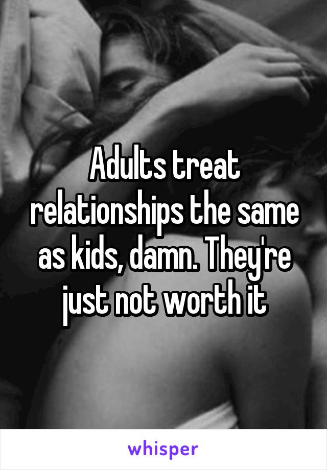 Adults treat relationships the same as kids, damn. They're just not worth it