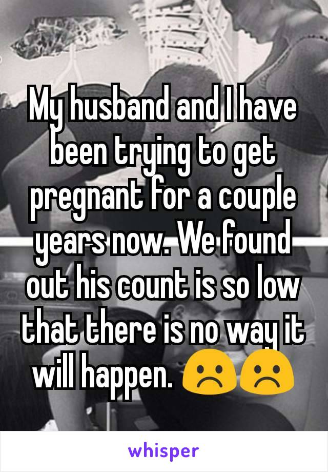 My husband and I have been trying to get pregnant for a couple years now. We found out his count is so low that there is no way it will happen. ☹️☹️