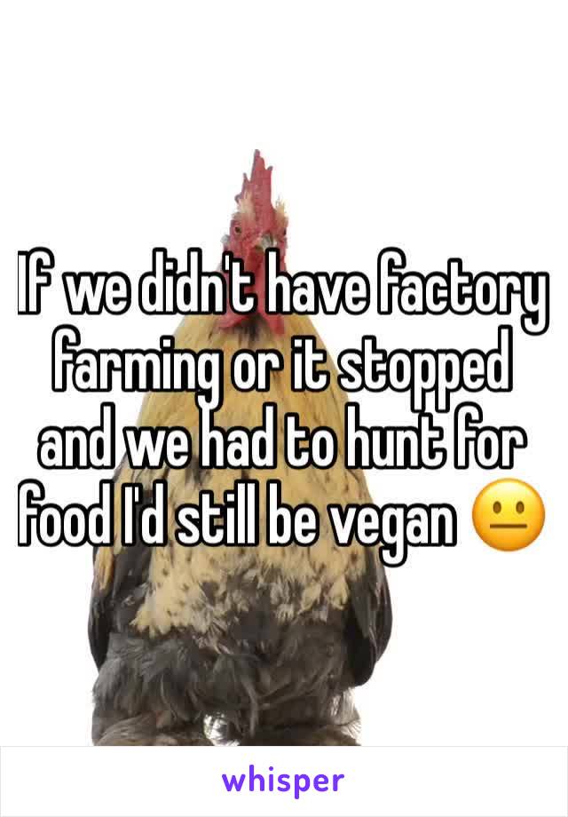 If we didn't have factory farming or it stopped and we had to hunt for food I'd still be vegan 😐