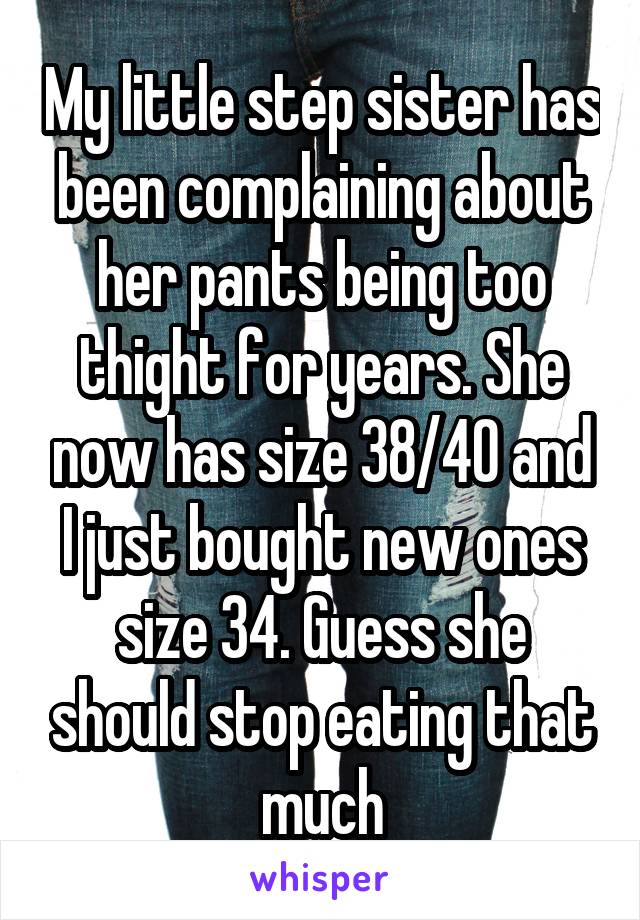 My little step sister has been complaining about her pants being too thight for years. She now has size 38/40 and I just bought new ones size 34. Guess she should stop eating that much
