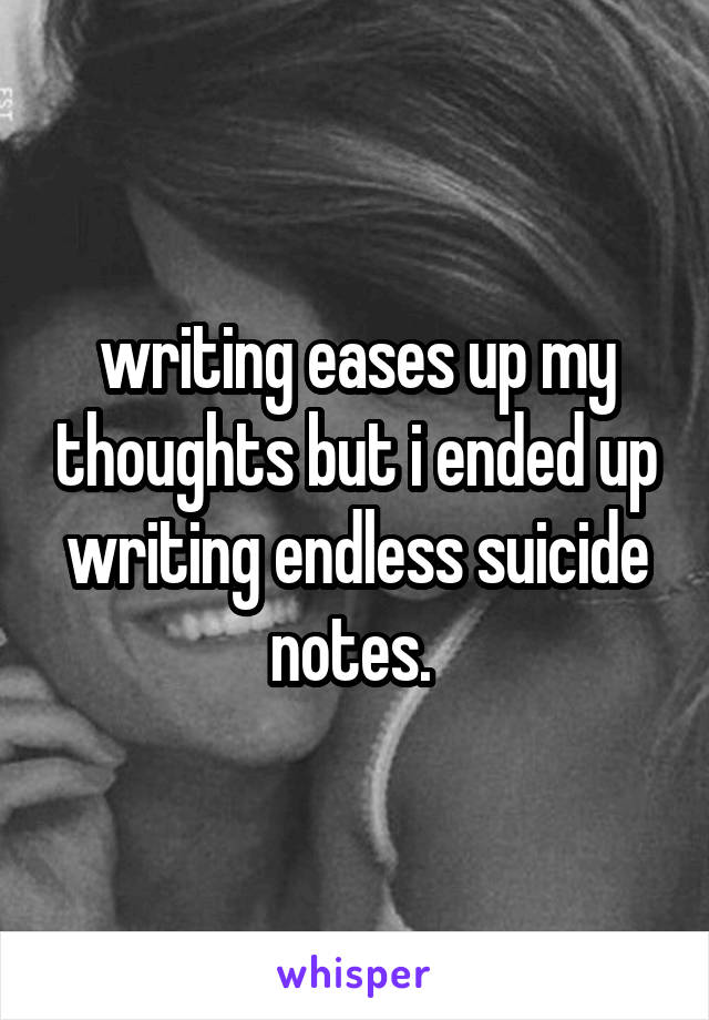 writing eases up my thoughts but i ended up writing endless suicide notes. 