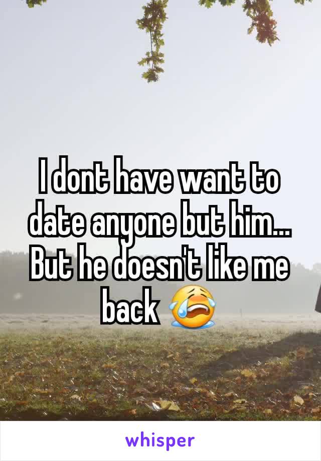 I dont have want to date anyone but him... But he doesn't like me back 😭
