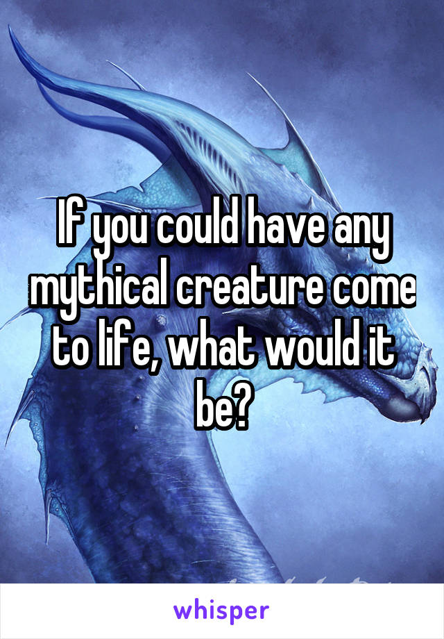 If you could have any mythical creature come to life, what would it be?
