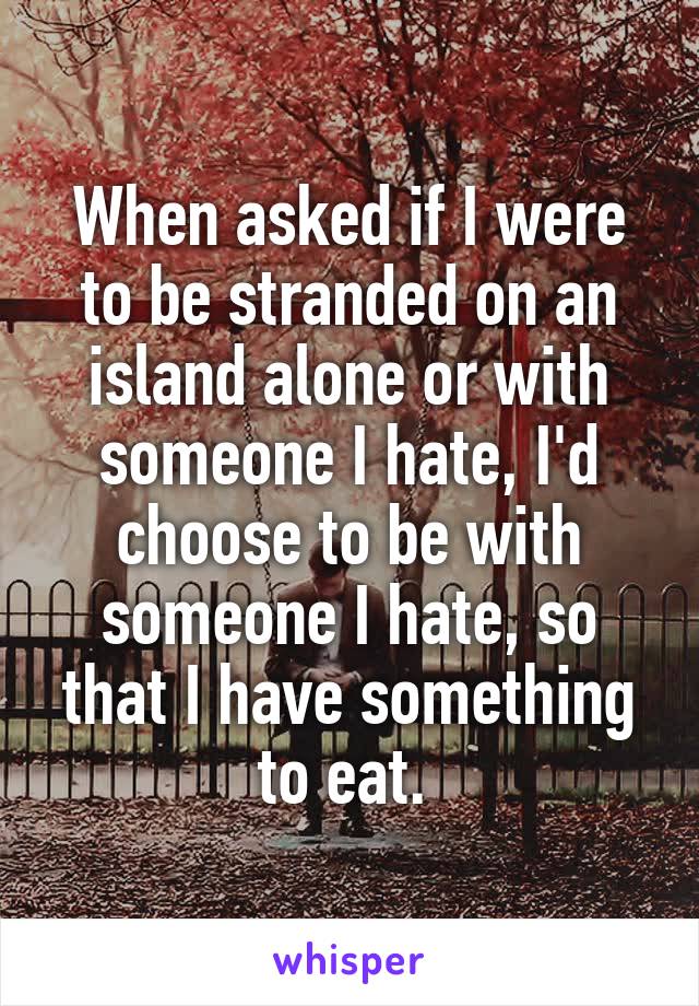When asked if I were to be stranded on an island alone or with someone I hate, I'd choose to be with someone I hate, so that I have something to eat. 
