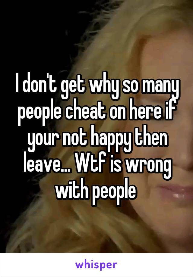 I don't get why so many people cheat on here if your not happy then leave... Wtf is wrong with people 