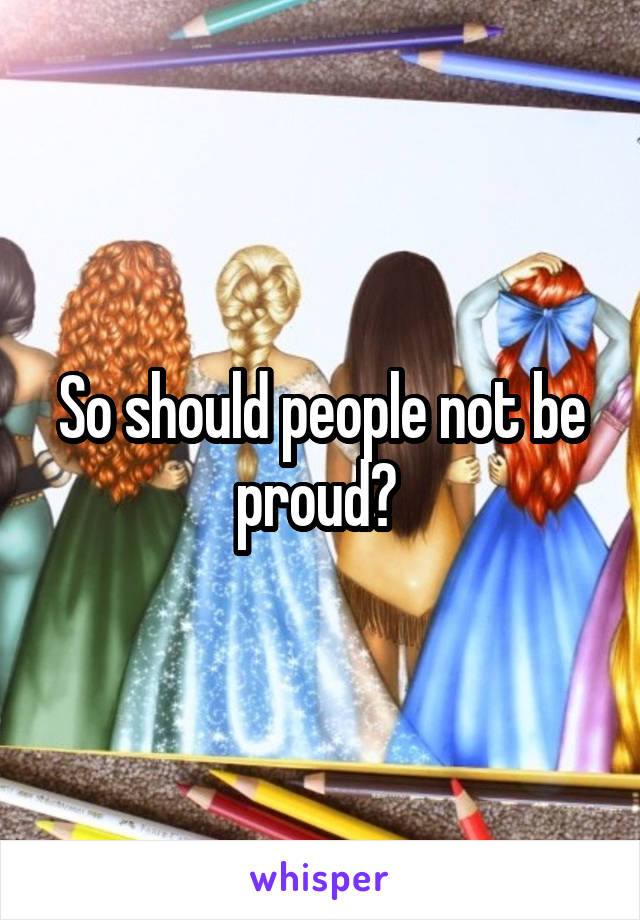 So should people not be proud? 