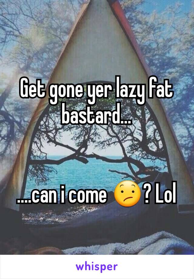 Get gone yer lazy fat bastard...


....can i come 😕? Lol