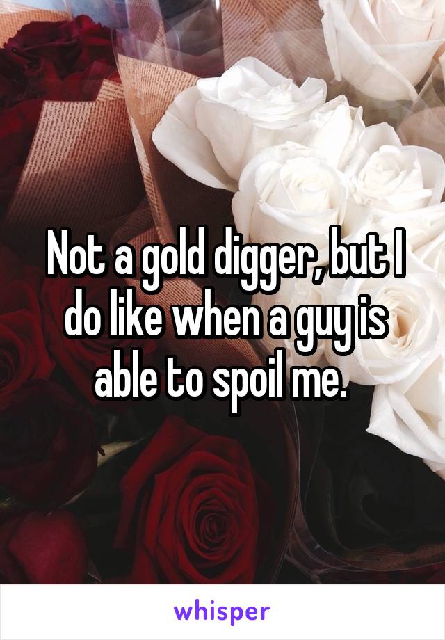 Not a gold digger, but I do like when a guy is able to spoil me. 