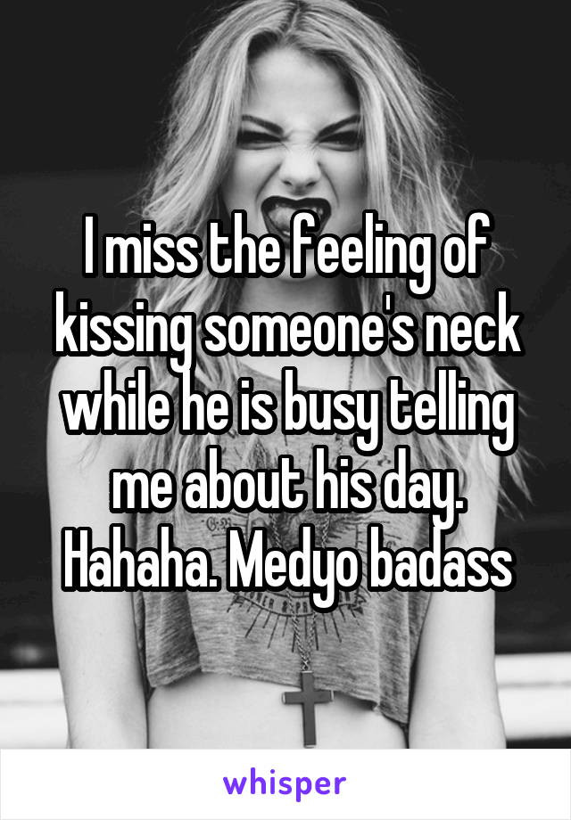 I miss the feeling of kissing someone's neck while he is busy telling me about his day. Hahaha. Medyo badass