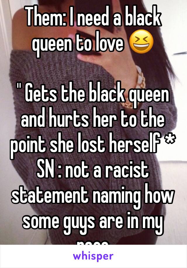Them: I need a black queen to love 😆 

" Gets the black queen and hurts her to the point she lost herself * 
SN : not a racist statement naming how some guys are in my race 