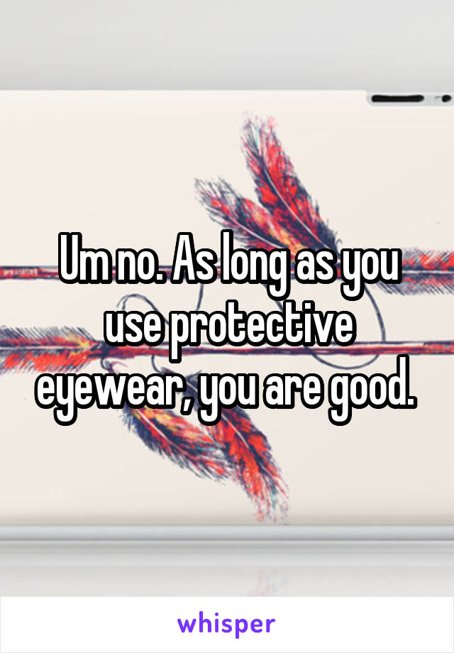 Um no. As long as you use protective eyewear, you are good. 