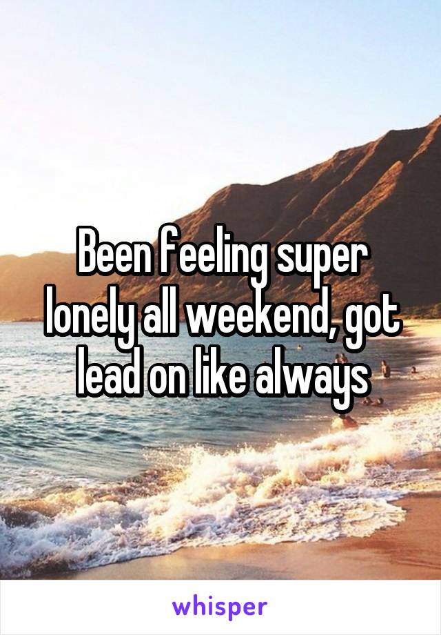Been feeling super lonely all weekend, got lead on like always