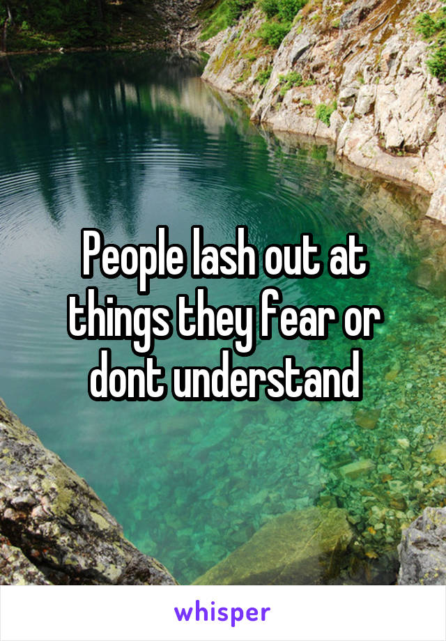 People lash out at things they fear or dont understand