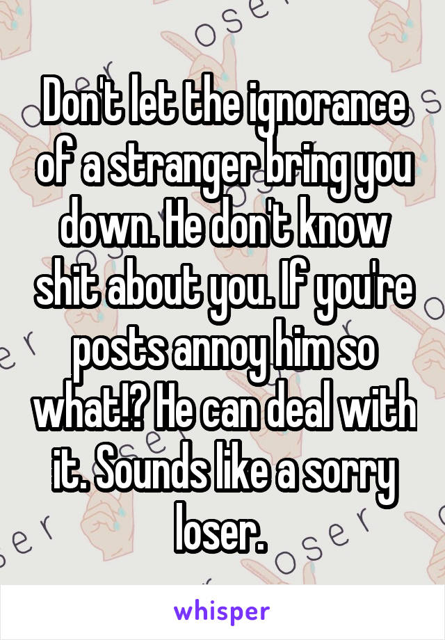 Don't let the ignorance of a stranger bring you down. He don't know shit about you. If you're posts annoy him so what!? He can deal with it. Sounds like a sorry loser. 