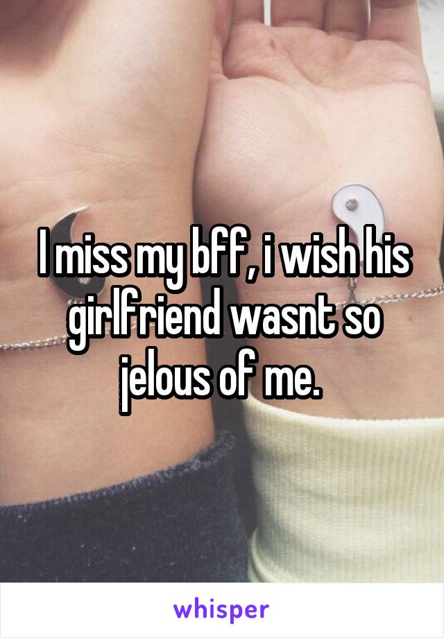 I miss my bff, i wish his girlfriend wasnt so jelous of me. 