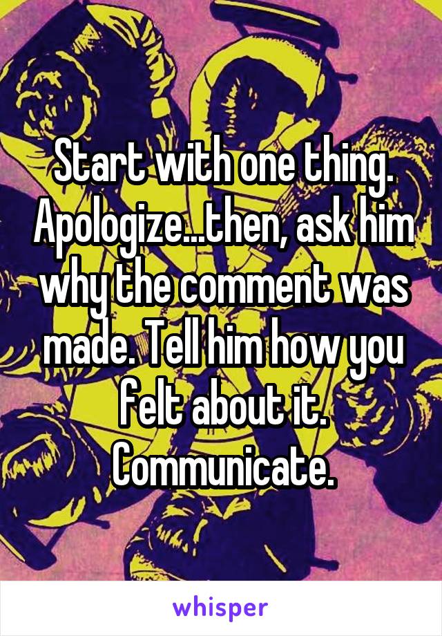 Start with one thing. Apologize...then, ask him why the comment was made. Tell him how you felt about it. Communicate.