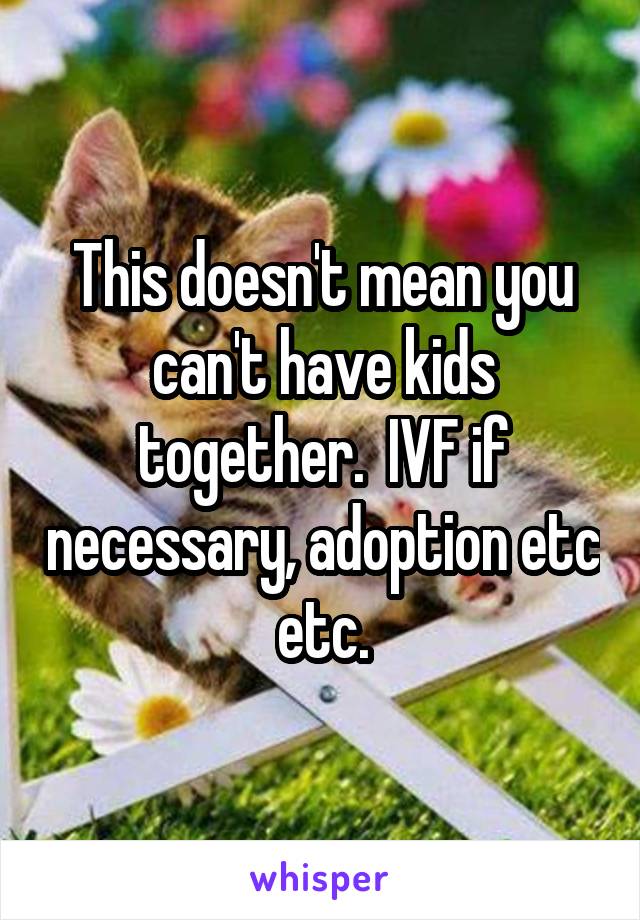 This doesn't mean you can't have kids together.  IVF if necessary, adoption etc etc.