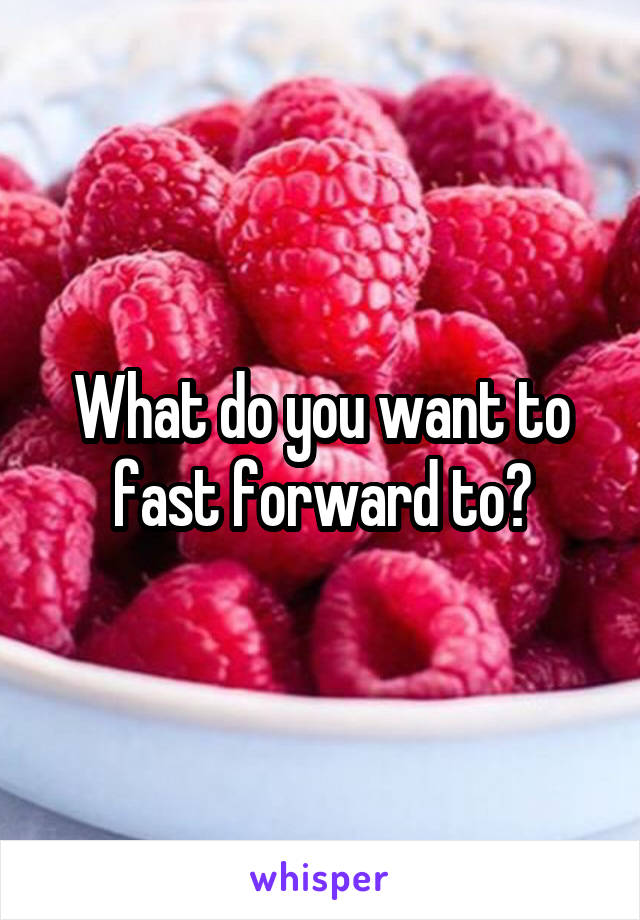 What do you want to fast forward to?