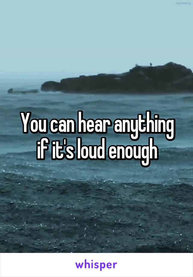 You can hear anything if it's loud enough