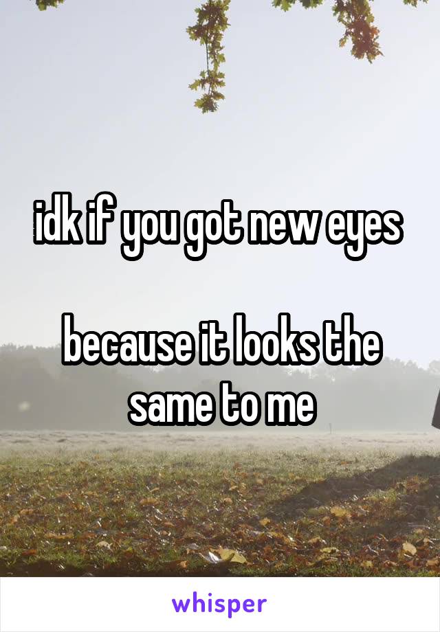 idk if you got new eyes 

because it looks the same to me