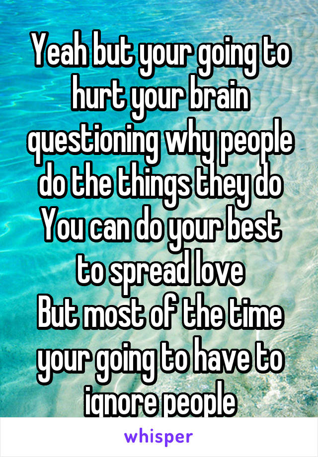 Yeah but your going to hurt your brain questioning why people do the things they do
You can do your best to spread love
But most of the time your going to have to ignore people