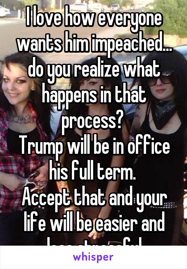 I love how everyone wants him impeached... do you realize what happens in that process? 
Trump will be in office his full term. 
Accept that and your life will be easier and less stressful