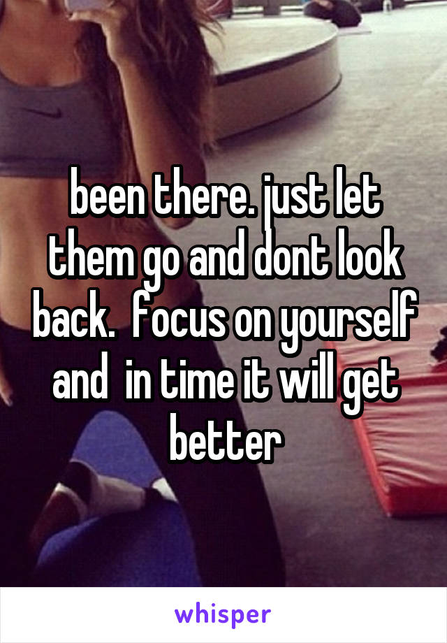 been there. just let them go and dont look back.  focus on yourself and  in time it will get better