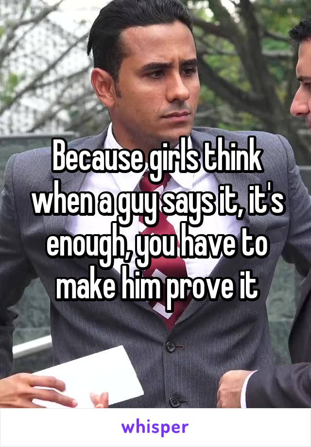 Because girls think when a guy says it, it's enough, you have to make him prove it