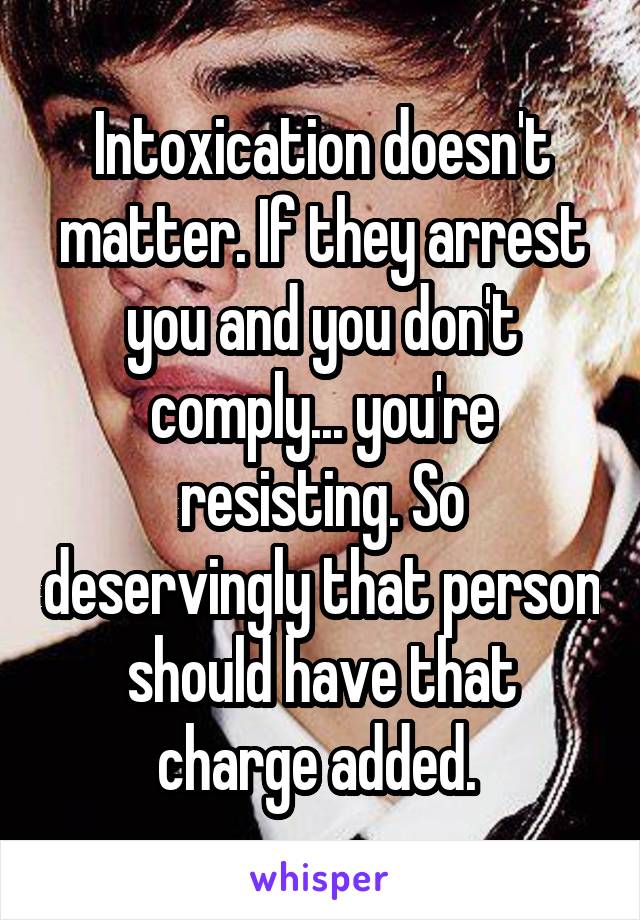 Intoxication doesn't matter. If they arrest you and you don't comply... you're resisting. So deservingly that person should have that charge added. 