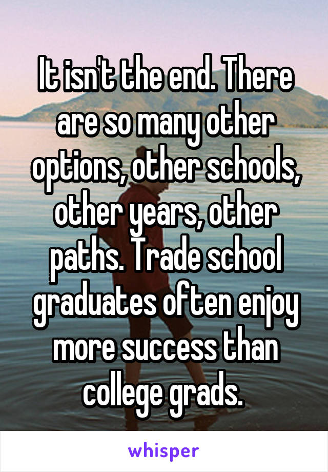 It isn't the end. There are so many other options, other schools, other years, other paths. Trade school graduates often enjoy more success than college grads. 
