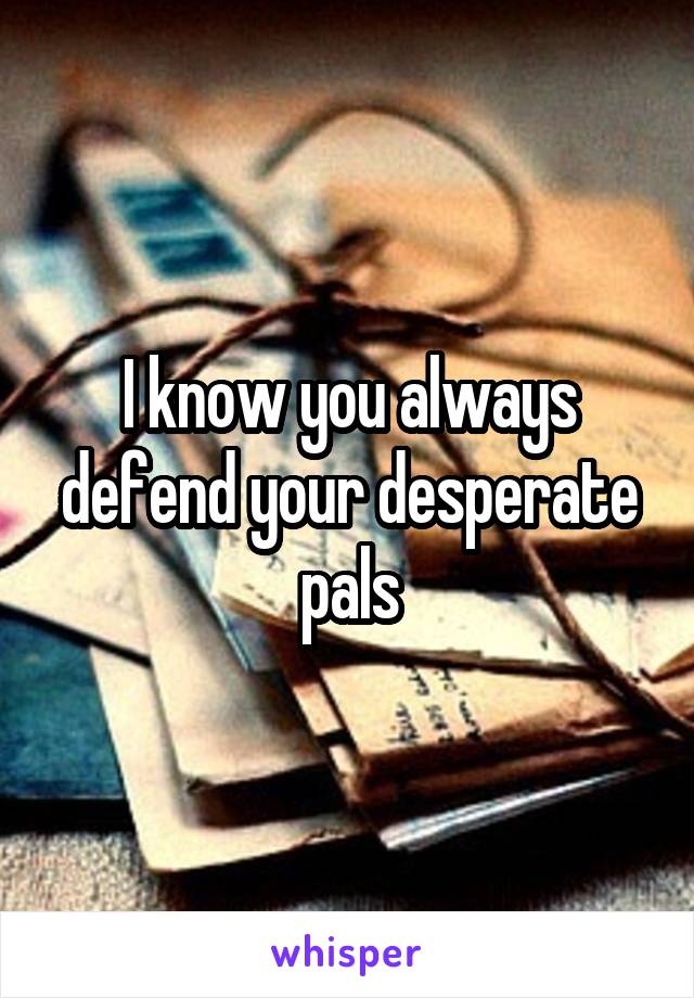 I know you always defend your desperate pals