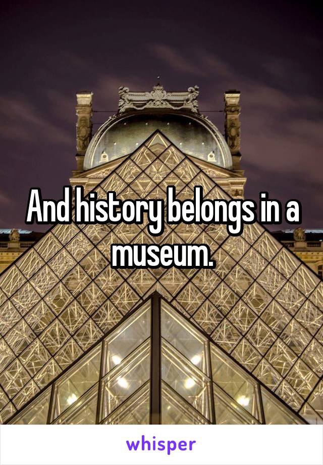 And history belongs in a museum.