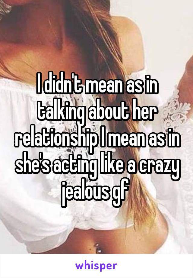 I didn't mean as in talking about her relationship I mean as in she's acting like a crazy jealous gf 