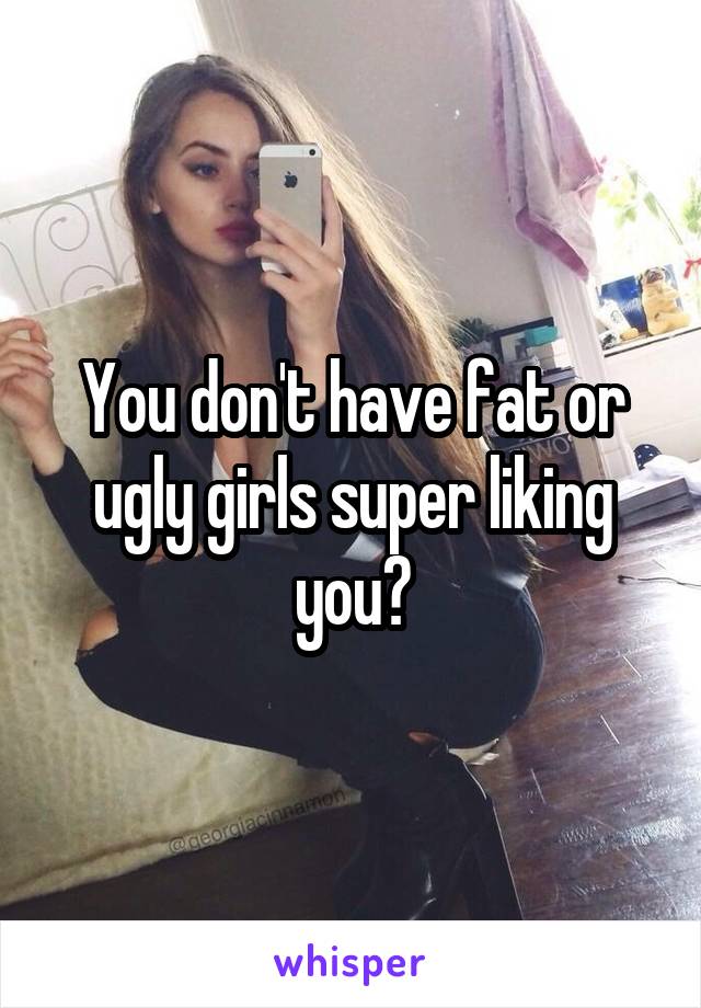 You don't have fat or ugly girls super liking you?
