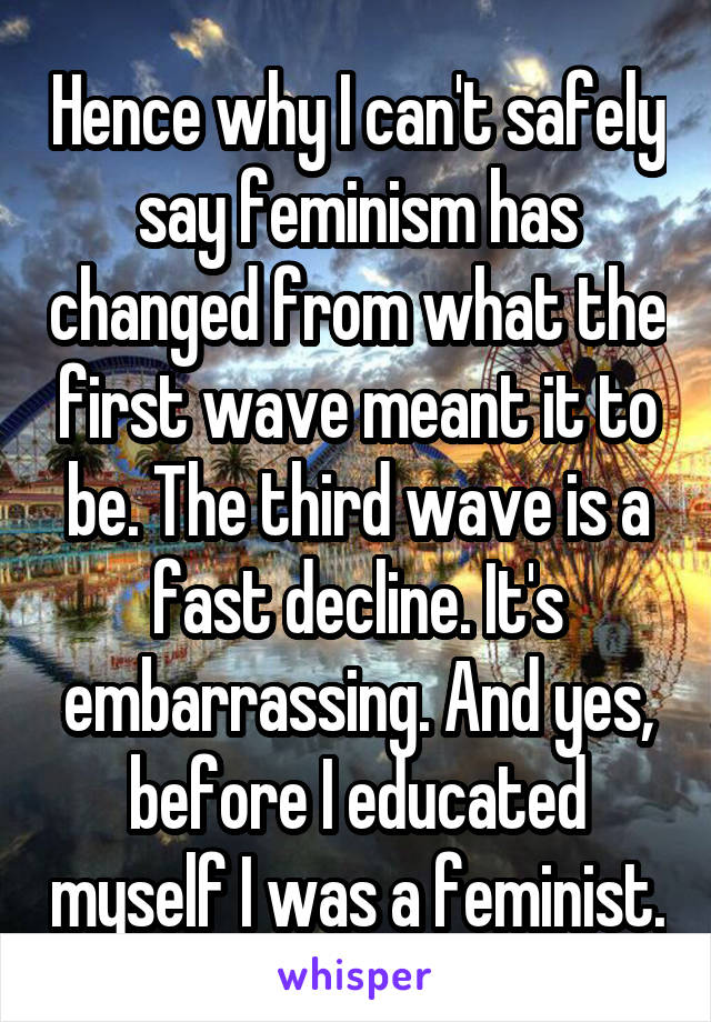 Hence why I can't safely say feminism has changed from what the first wave meant it to be. The third wave is a fast decline. It's embarrassing. And yes, before I educated myself I was a feminist.
