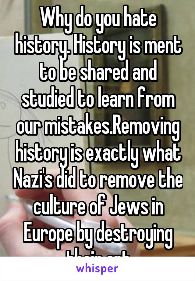 Why do you hate history. History is ment to be shared and studied to learn from our mistakes.Removing history is exactly what Nazi's did to remove the culture of Jews in Europe by destroying their art