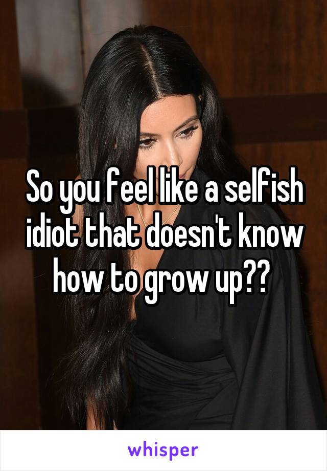 So you feel like a selfish idiot that doesn't know how to grow up?? 
