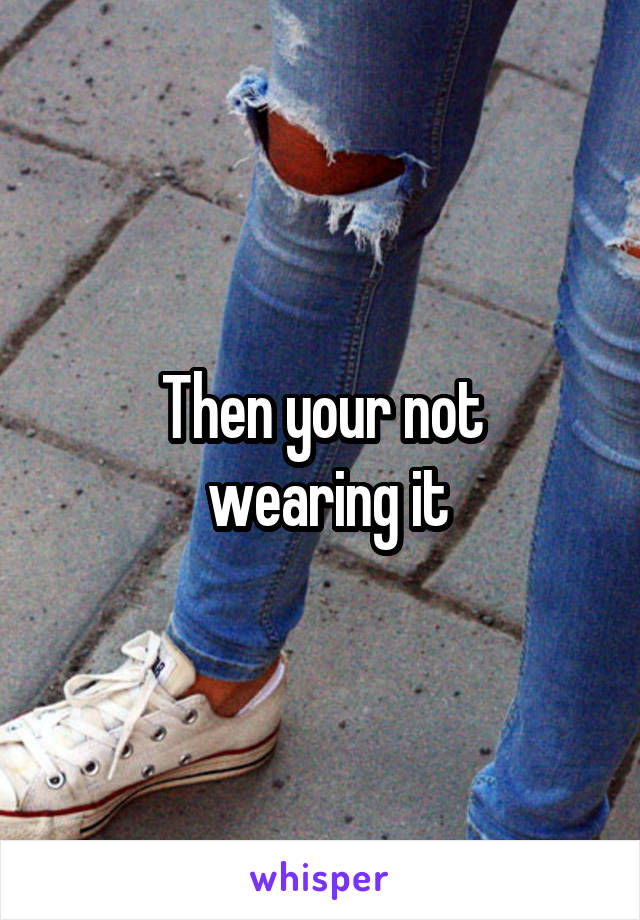 Then your not
 wearing it