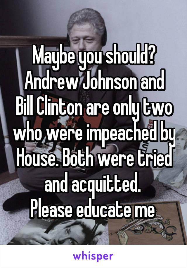 Maybe you should?
Andrew Johnson and Bill Clinton are only two who were impeached by House. Both were tried and acquitted. 
Please educate me 