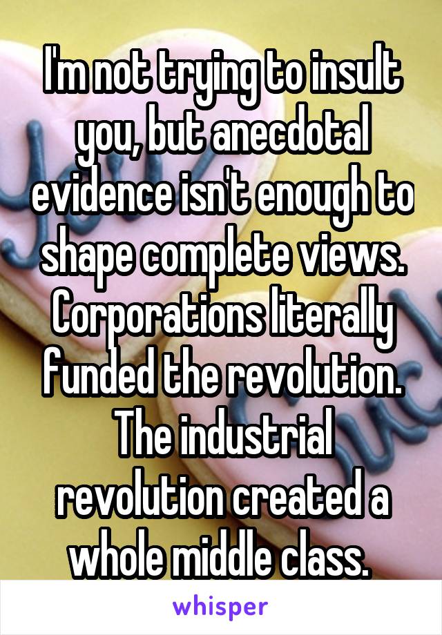 I'm not trying to insult you, but anecdotal evidence isn't enough to shape complete views. Corporations literally funded the revolution. The industrial revolution created a whole middle class. 