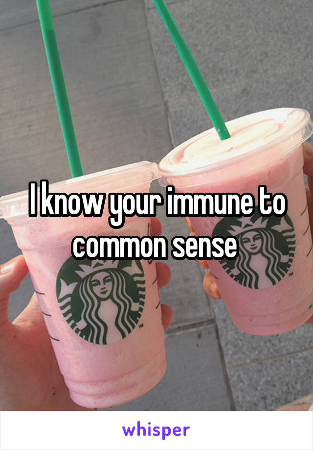 I know your immune to common sense 