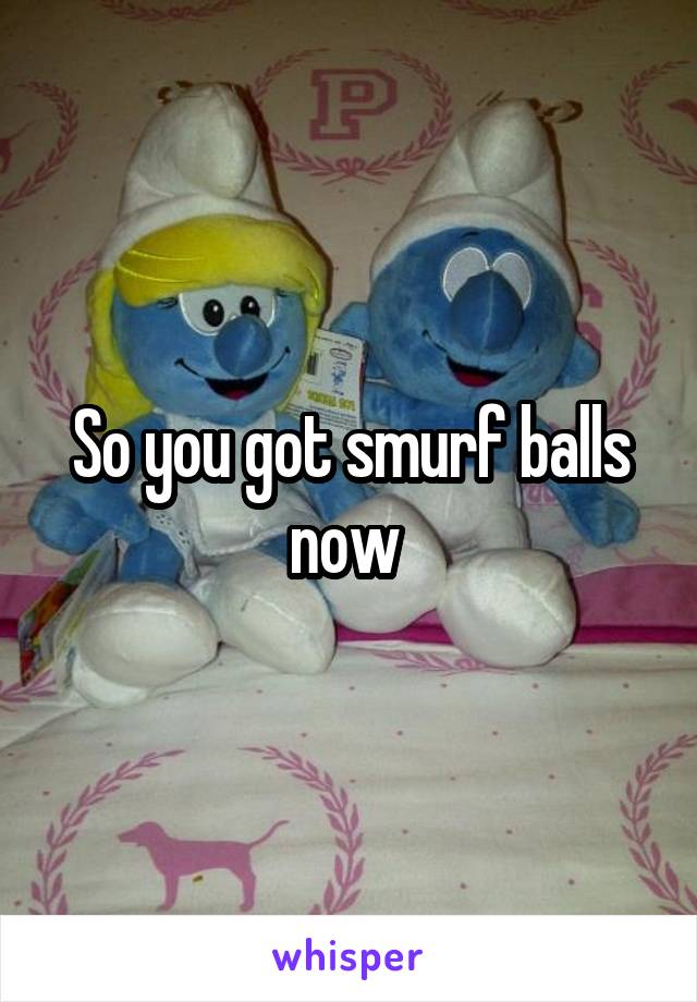So you got smurf balls now 