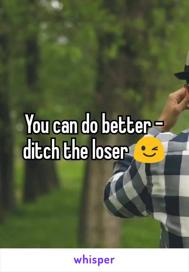 You can do better - ditch the loser 😉