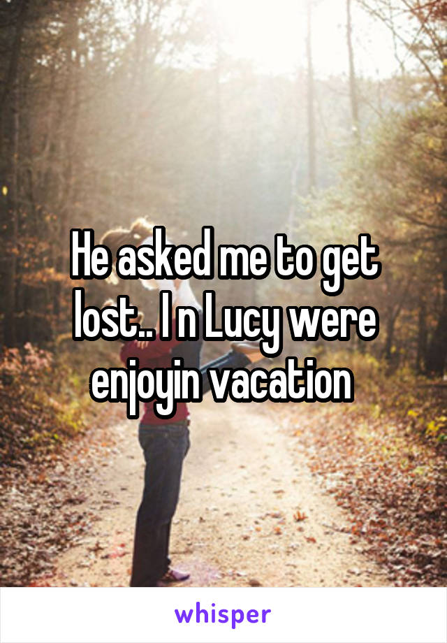 He asked me to get lost.. I n Lucy were enjoyin vacation 