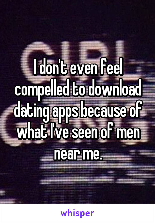 I don't even feel compelled to download dating apps because of what I've seen of men near me.