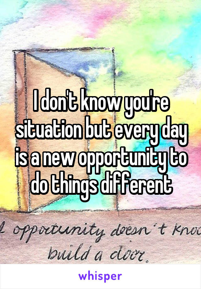 I don't know you're situation but every day is a new opportunity to do things different