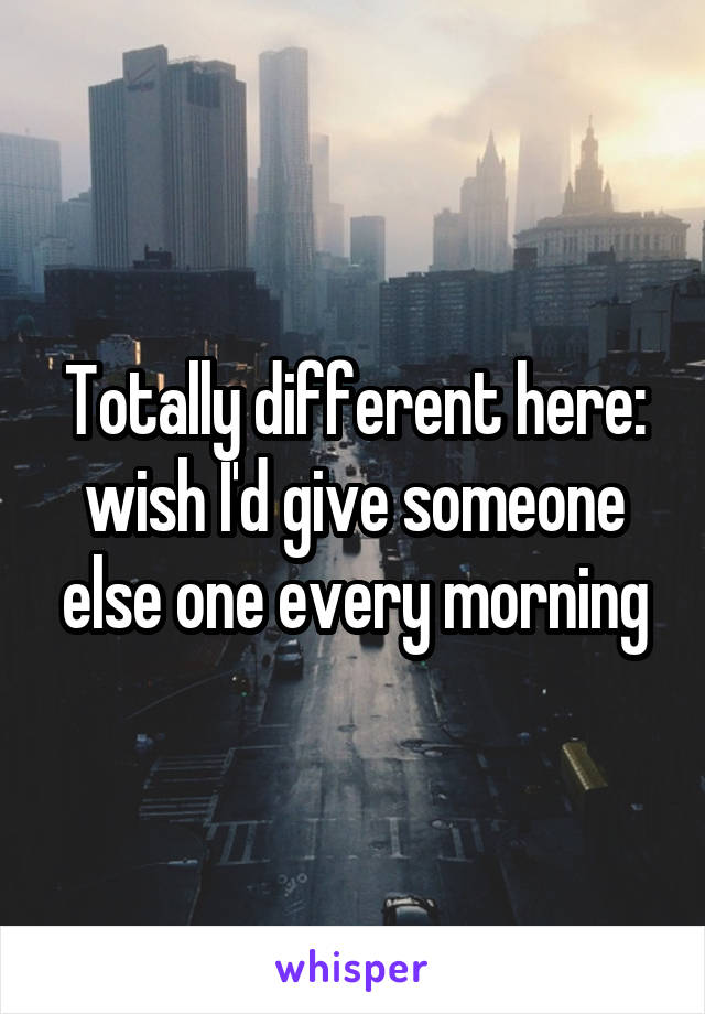 Totally different here: wish I'd give someone else one every morning