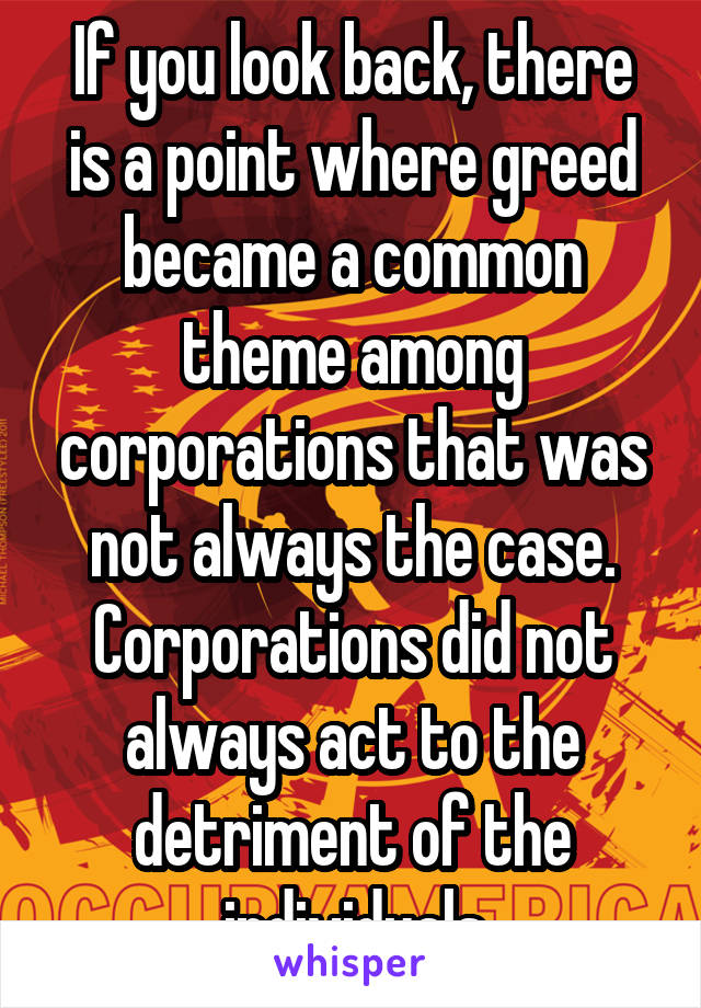 If you look back, there is a point where greed became a common theme among corporations that was not always the case. Corporations did not always act to the detriment of the individuals