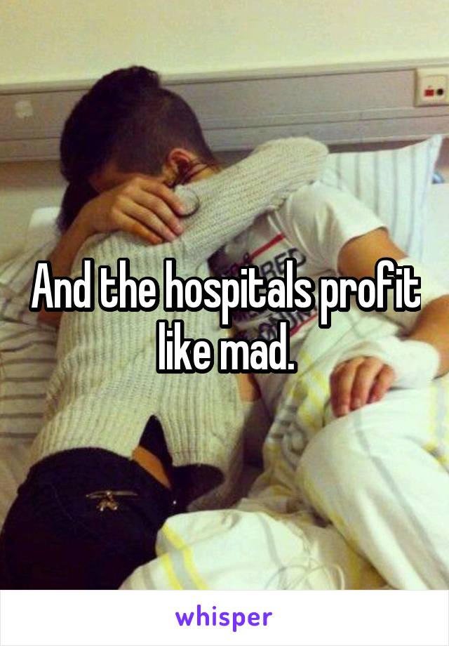 And the hospitals profit like mad.