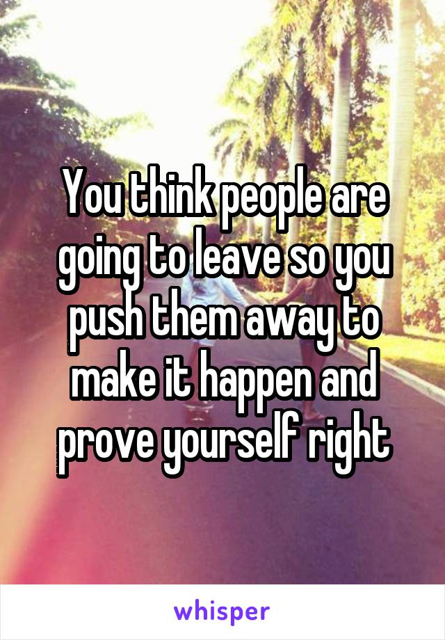 You think people are going to leave so you push them away to make it happen and prove yourself right